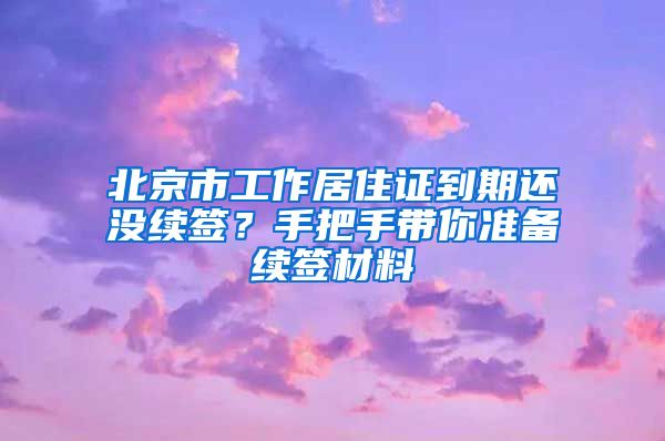 北京市工作居住证到期还没续签？手把手带你准备续签材料