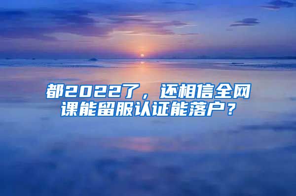 都2022了，还相信全网课能留服认证能落户？