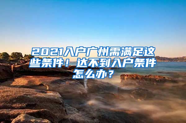 2021入户广州需满足这些条件！达不到入户条件怎么办？