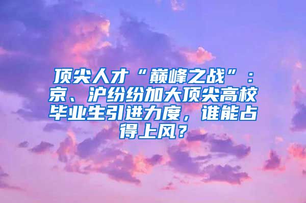 顶尖人才“巅峰之战”：京、沪纷纷加大顶尖高校毕业生引进力度，谁能占得上风？