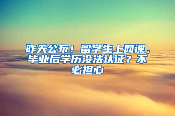 昨天公布！留学生上网课，毕业后学历没法认证？不必担心