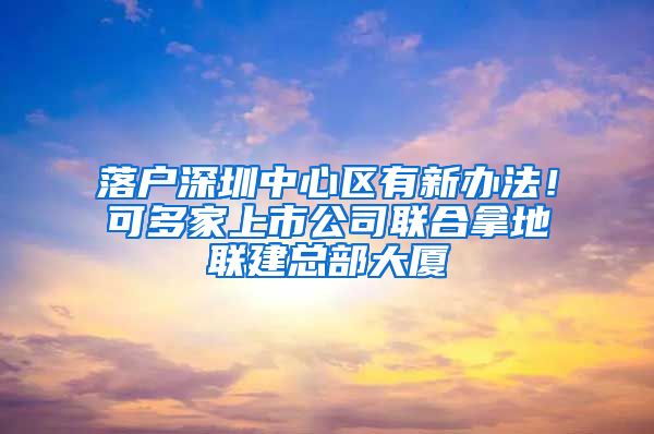 落户深圳中心区有新办法！可多家上市公司联合拿地联建总部大厦