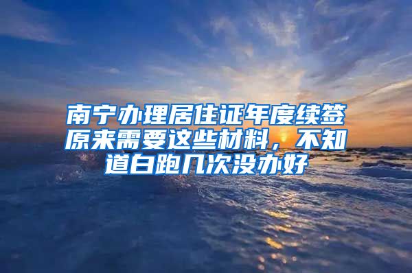 南宁办理居住证年度续签原来需要这些材料，不知道白跑几次没办好