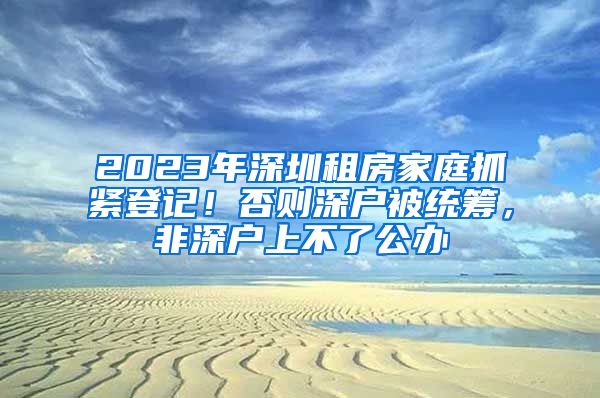 2023年深圳租房家庭抓紧登记！否则深户被统筹，非深户上不了公办