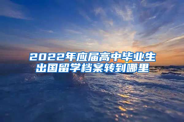 2022年应届高中毕业生出国留学档案转到哪里