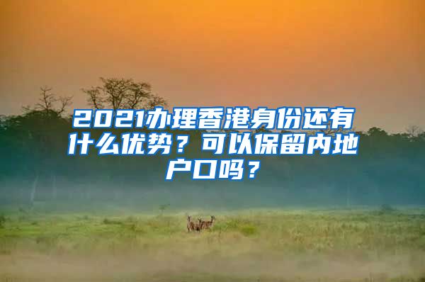 2021办理香港身份还有什么优势？可以保留内地户口吗？