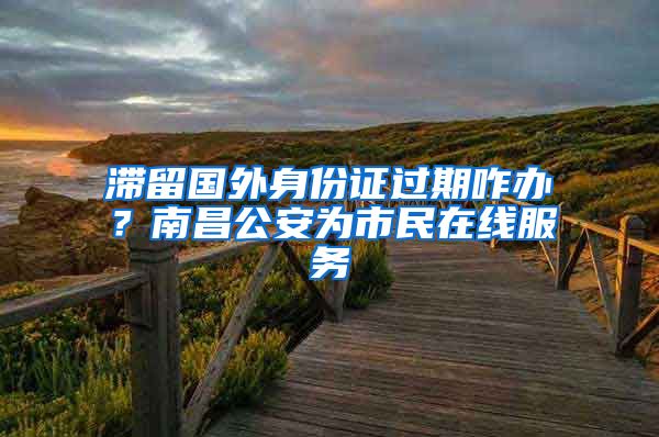 滞留国外身份证过期咋办？南昌公安为市民在线服务