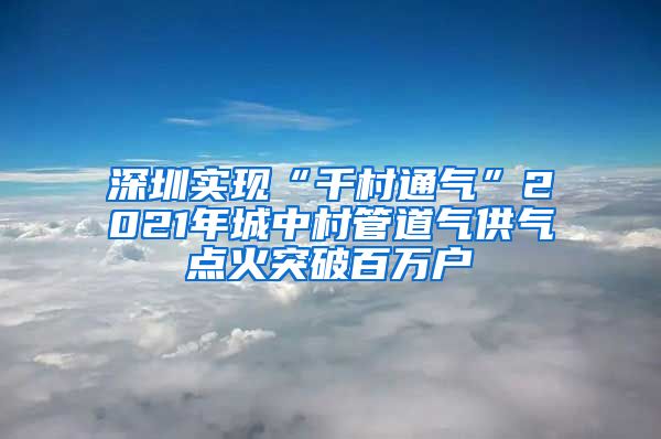 深圳实现“千村通气”2021年城中村管道气供气点火突破百万户