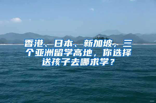 香港、日本、新加坡，三个亚洲留学高地，你选择送孩子去哪求学？