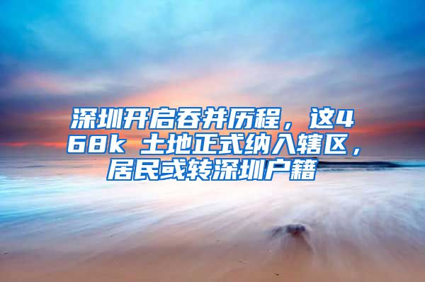 深圳开启吞并历程，这468k㎡土地正式纳入辖区，居民或转深圳户籍