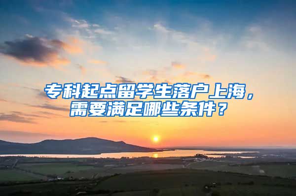 专科起点留学生落户上海，需要满足哪些条件？