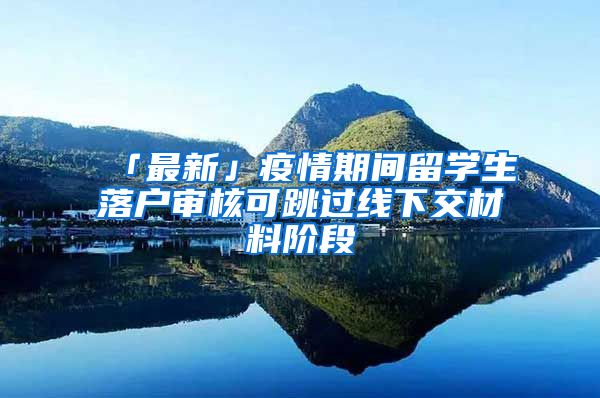 「最新」疫情期间留学生落户审核可跳过线下交材料阶段