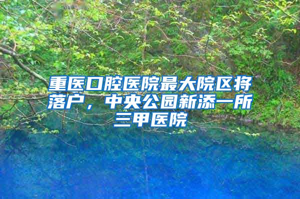 重医口腔医院最大院区将落户，中央公园新添一所三甲医院