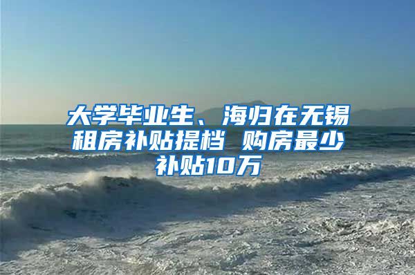 大学毕业生、海归在无锡租房补贴提档 购房最少补贴10万