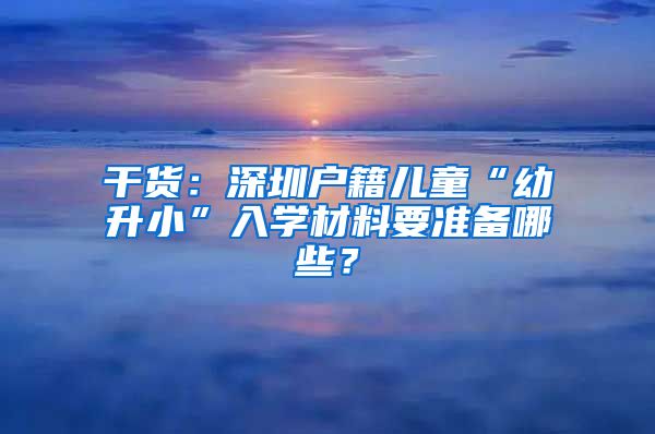 干货：深圳户籍儿童“幼升小”入学材料要准备哪些？