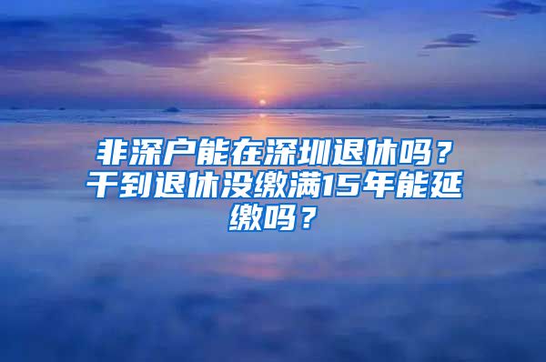 非深户能在深圳退休吗？干到退休没缴满15年能延缴吗？