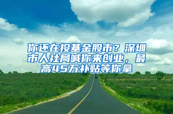 你还在投基金股市？深圳市人社局喊你来创业，最高45万补贴等你拿