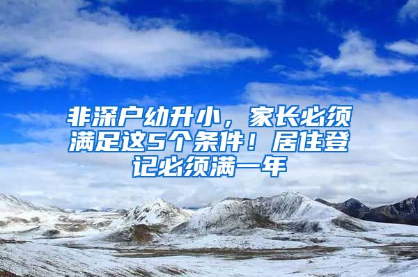 非深户幼升小，家长必须满足这5个条件！居住登记必须满一年