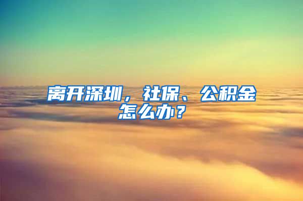 离开深圳，社保、公积金怎么办？