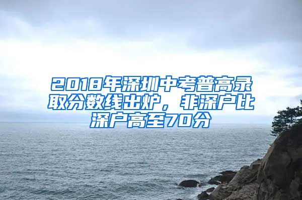 2018年深圳中考普高录取分数线出炉，非深户比深户高至70分