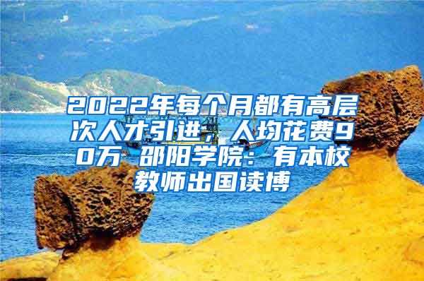 2022年每个月都有高层次人才引进，人均花费90万 邵阳学院：有本校教师出国读博