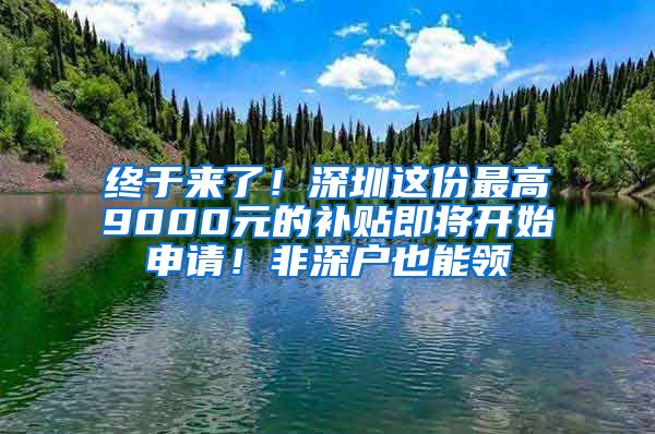 终于来了！深圳这份最高9000元的补贴即将开始申请！非深户也能领