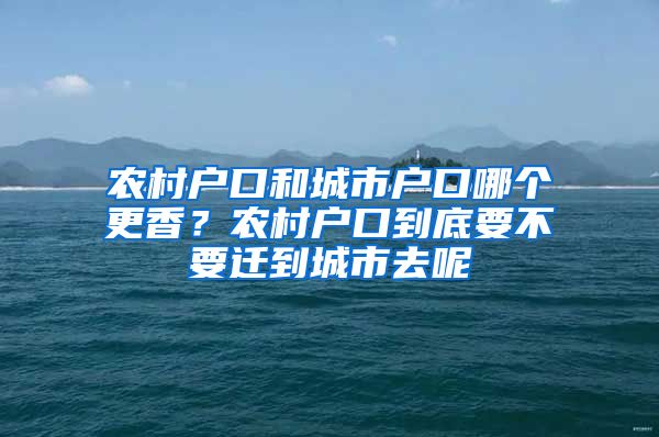 农村户口和城市户口哪个更香？农村户口到底要不要迁到城市去呢