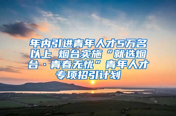 年内引进青年人才5万名以上 烟台实施“就选烟台·青春无忧”青年人才专项招引计划