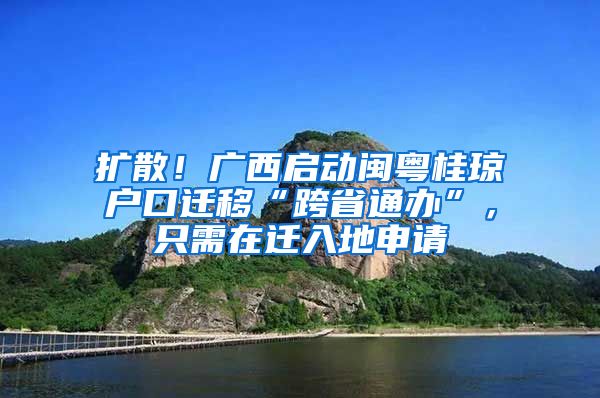 扩散！广西启动闽粤桂琼户口迁移“跨省通办”，只需在迁入地申请