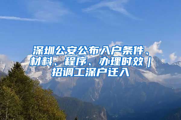 深圳公安公布入户条件、材料、程序、办理时效｜招调工深户迁入