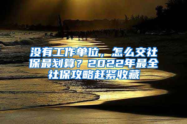 没有工作单位，怎么交社保最划算？2022年最全社保攻略赶紧收藏