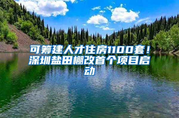 可筹建人才住房1100套！深圳盐田棚改首个项目启动