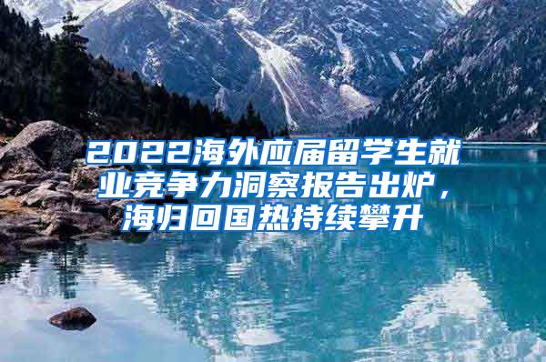 2022海外应届留学生就业竞争力洞察报告出炉，海归回国热持续攀升