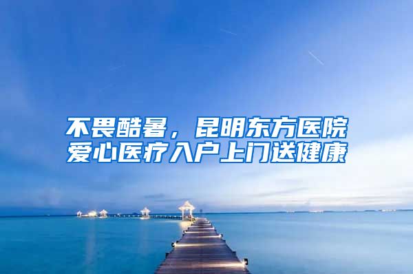 不畏酷暑，昆明东方医院爱心医疗入户上门送健康