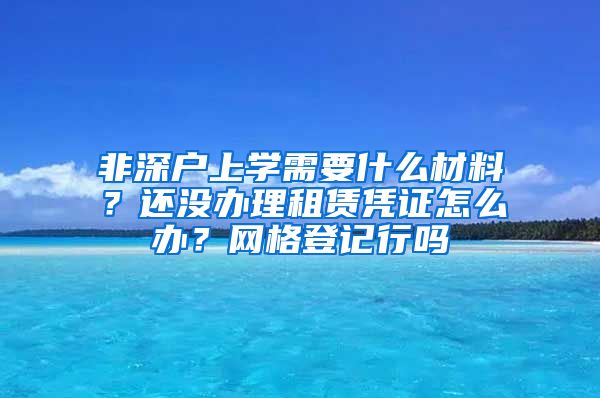 非深户上学需要什么材料？还没办理租赁凭证怎么办？网格登记行吗