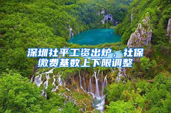 深圳社平工资出炉，社保缴费基数上下限调整