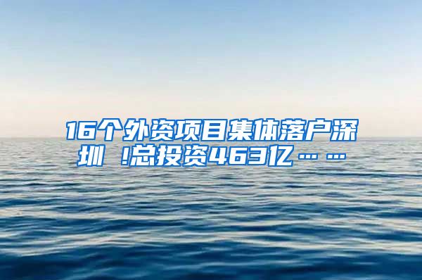 16个外资项目集体落户深圳 !总投资463亿……