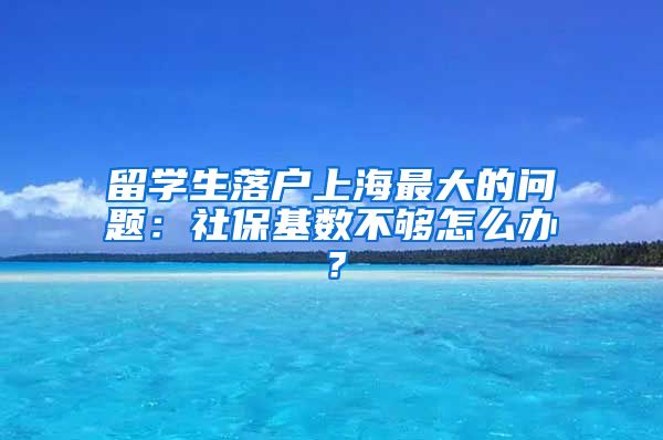 留学生落户上海最大的问题：社保基数不够怎么办？