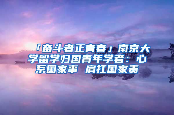 「奋斗者正青春」南京大学留学归国青年学者：心系国家事 肩扛国家责