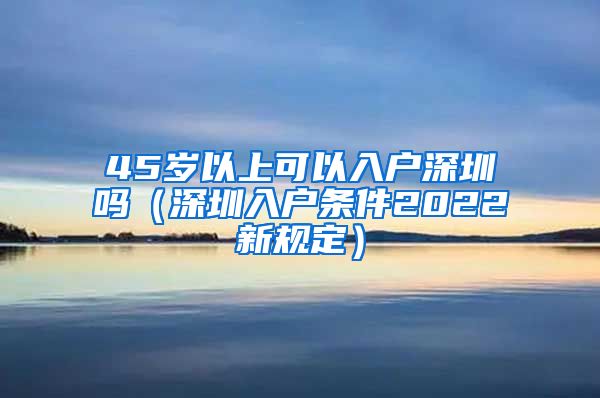 45岁以上可以入户深圳吗（深圳入户条件2022新规定）