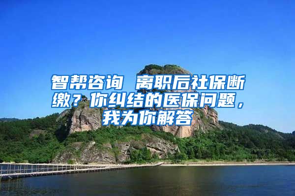 智帮咨询 离职后社保断缴？你纠结的医保问题，我为你解答