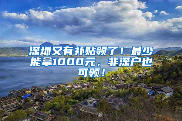 深圳又有补贴领了！最少能拿1000元，非深户也可领！