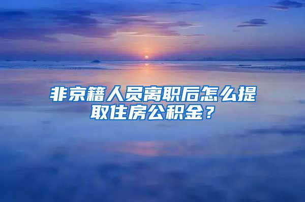 非京籍人员离职后怎么提取住房公积金？