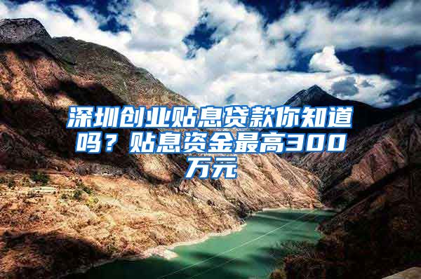 深圳创业贴息贷款你知道吗？贴息资金最高300万元