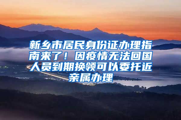 新乡市居民身份证办理指南来了！因疫情无法回国人员到期换领可以委托近亲属办理