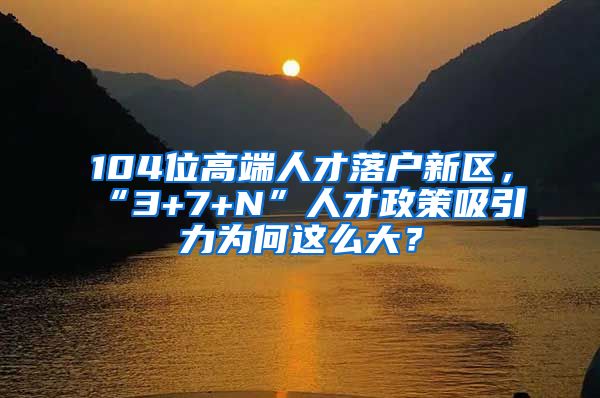 104位高端人才落户新区，“3+7+N”人才政策吸引力为何这么大？