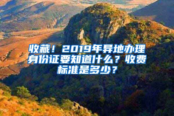 收藏！2019年异地办理身份证要知道什么？收费标准是多少？