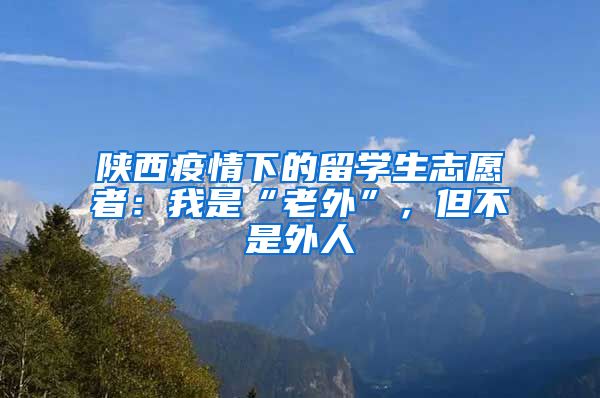 陕西疫情下的留学生志愿者：我是“老外”，但不是外人