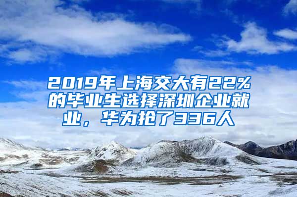 2019年上海交大有22%的毕业生选择深圳企业就业，华为抢了336人