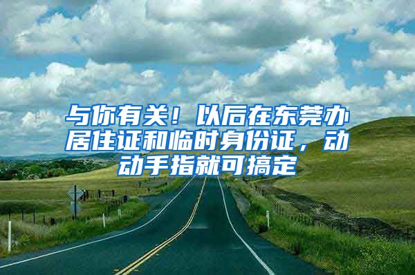 与你有关！以后在东莞办居住证和临时身份证，动动手指就可搞定